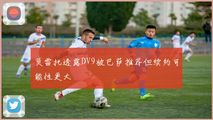 莫雷托透露DV9被巴萨推荐但续约可能性更大