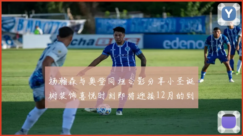 杨瀚森与奥登同框合影分享小圣诞树装饰喜悦时刻即将迎接12月的到来