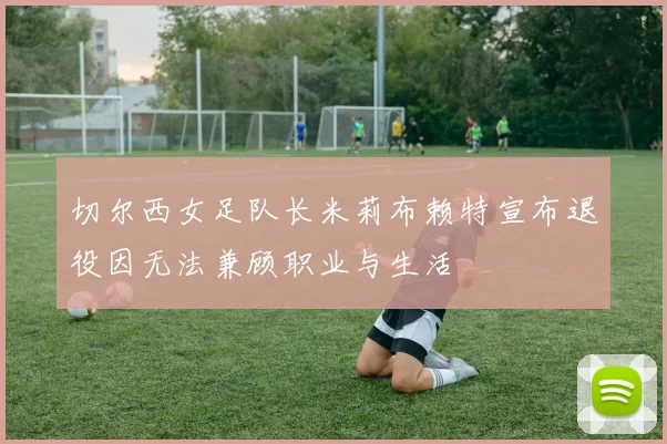 切尔西女足队长米莉布赖特宣布退役因无法兼顾职业与生活