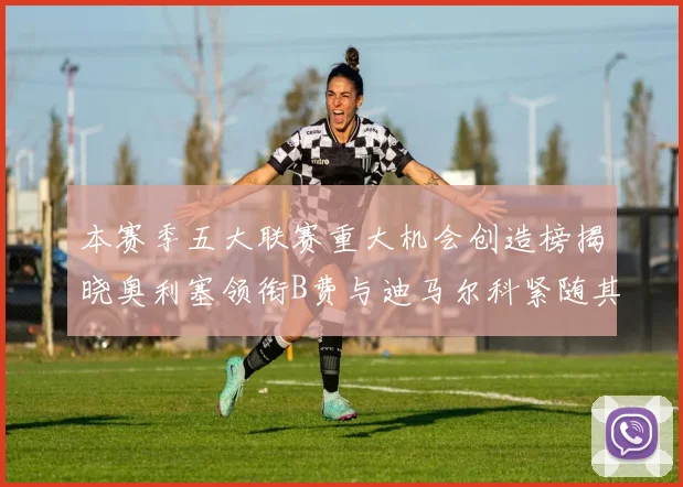 本赛季五大联赛重大机会创造榜揭晓奥利塞领衔B费与迪马尔科紧随其后