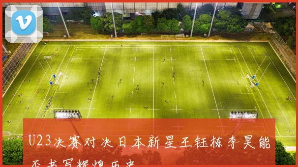 U23决赛对决日本新星王钰栋李昊能否书写辉煌历史