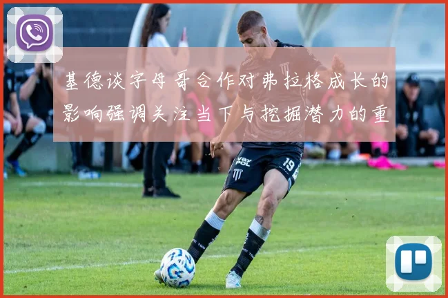 基德谈字母哥合作对弗拉格成长的影响强调关注当下与挖掘潜力的重要性