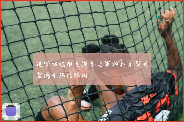 追梦回忆维金斯季后赛神扣东契奇震撼全场的瞬间