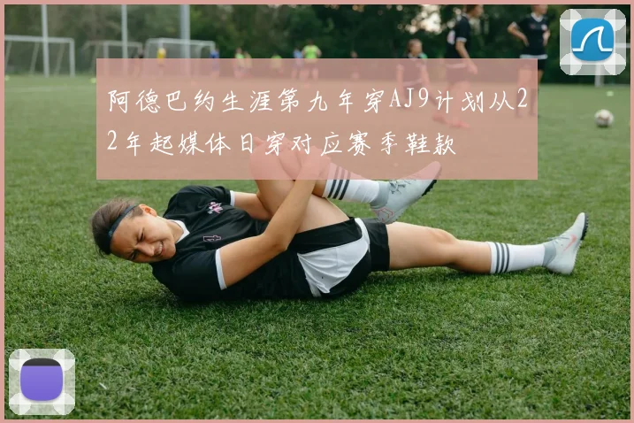 阿德巴约生涯第九年穿AJ9计划从22年起媒体日穿对应赛季鞋款