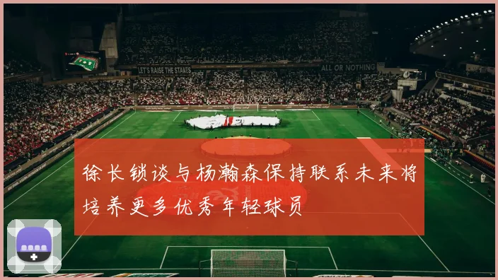 徐长锁谈与杨瀚森保持联系未来将培养更多优秀年轻球员