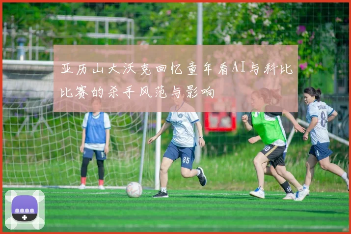 亚历山大沃克回忆童年看AI与科比比赛的杀手风范与影响