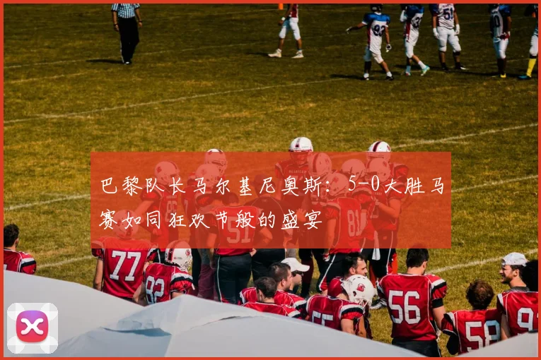 巴黎队长马尔基尼奥斯：5-0大胜马赛如同狂欢节般的盛宴
