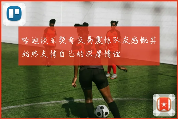 哈迪谈东契奇交易震惊队友感慨其始终支持自己的深厚情谊