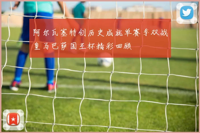 阿尔瓦塞特创历史成就单赛季双战皇马巴萨国王杯精彩回顾