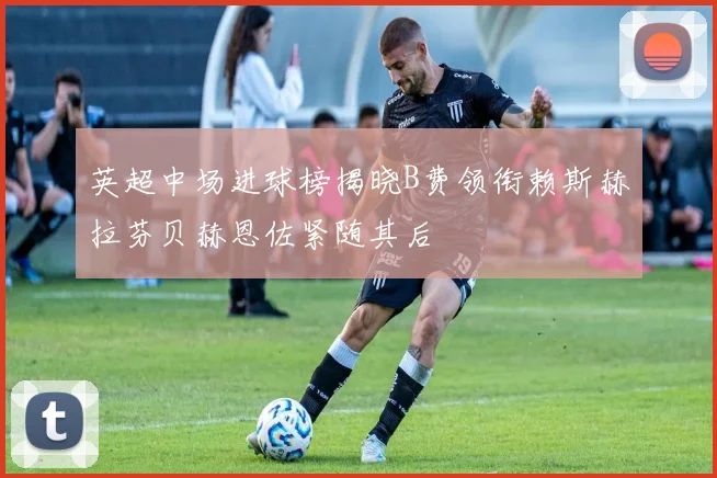 英超中场进球榜揭晓B费领衔赖斯赫拉芬贝赫恩佐紧随其后