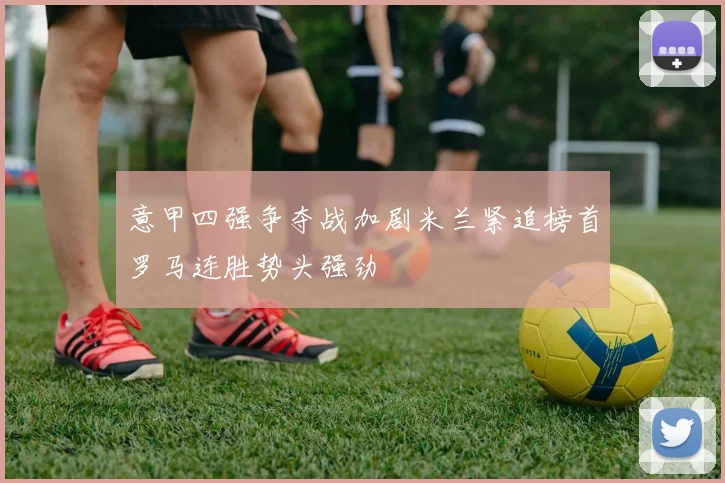 意甲四强争夺战加剧米兰紧追榜首罗马连胜势头强劲