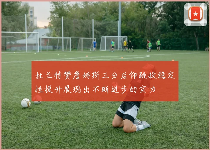 杜兰特赞詹姆斯三分后仰跳投稳定性提升展现出不断进步的实力