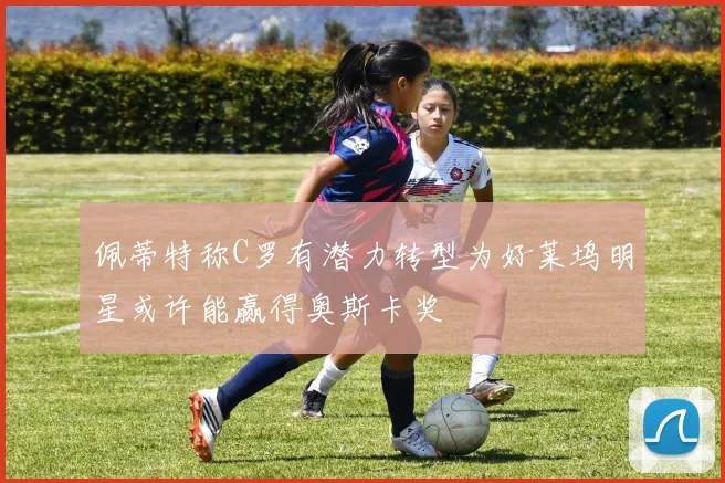 佩蒂特称C罗有潜力转型为好莱坞明星或许能赢得奥斯卡奖