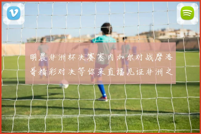 明晨非洲杯决赛塞内加尔对战摩洛哥精彩对决等你来直播见证非洲之王的诞生