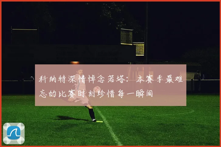 科纳特深情悼念若塔：本赛季最难忘的比赛时刻珍惜每一瞬间