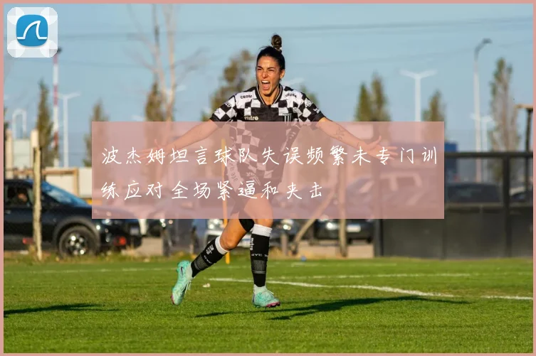 波杰姆坦言球队失误频繁未专门训练应对全场紧逼和夹击