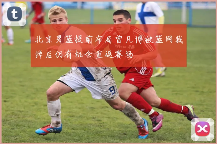 北京男篮提前布局曾凡博被篮网裁掉后仍有机会重返赛场