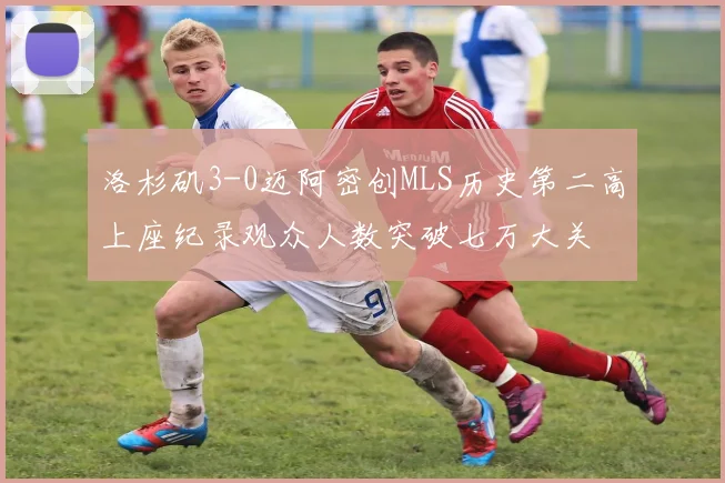 洛杉矶3-0迈阿密创MLS历史第二高上座纪录观众人数突破七万大关