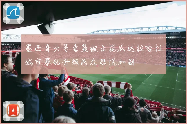 墨西哥头号毒枭被击毙瓜达拉哈拉城市暴乱升级民众恐慌加剧