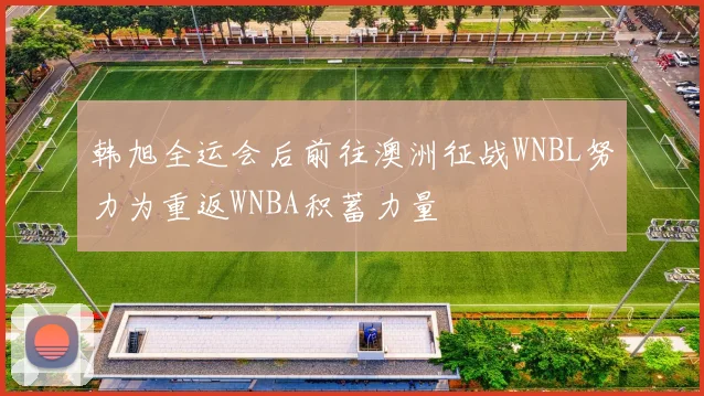 韩旭全运会后前往澳洲征战WNBL努力为重返WNBA积蓄力量
