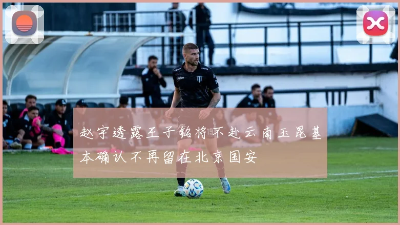 赵宇透露王子铭将不赴云南玉昆基本确认不再留在北京国安