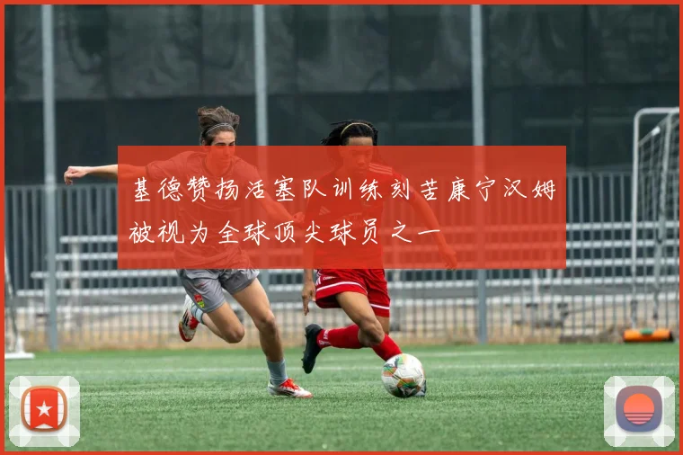 基德赞扬活塞队训练刻苦康宁汉姆被视为全球顶尖球员之一