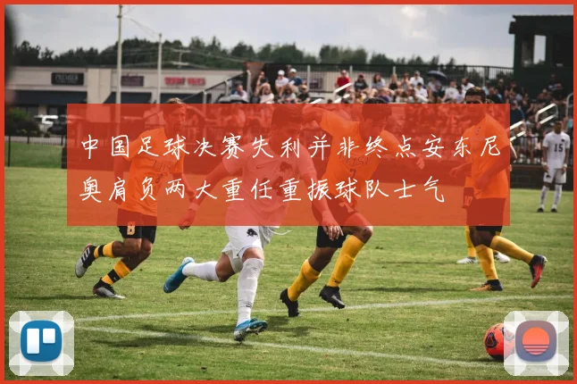 中国足球决赛失利并非终点安东尼奥肩负两大重任重振球队士气