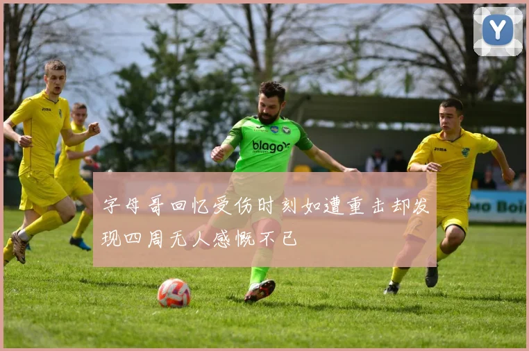 字母哥回忆受伤时刻如遭重击却发现四周无人感慨不已