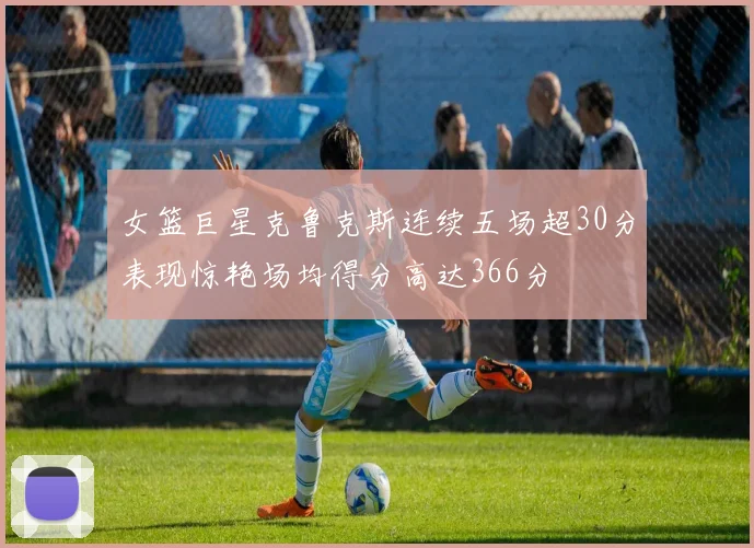 女篮巨星克鲁克斯连续五场超30分表现惊艳场均得分高达366分
