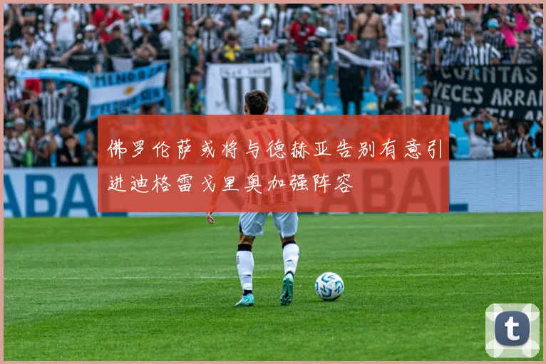 佛罗伦萨或将与德赫亚告别有意引进迪格雷戈里奥加强阵容