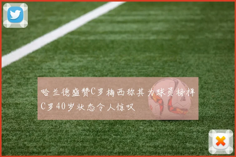 哈兰德盛赞C罗梅西称其为球员榜样C罗40岁状态令人惊叹