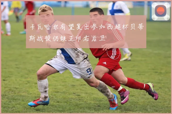 卡瓦哈尔有望复出参加西超杯贝蒂斯战役仍缺正印右后卫