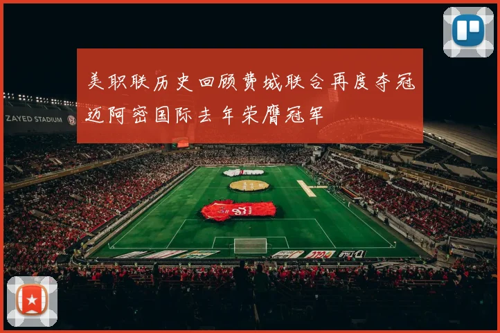 美职联历史回顾费城联合再度夺冠迈阿密国际去年荣膺冠军