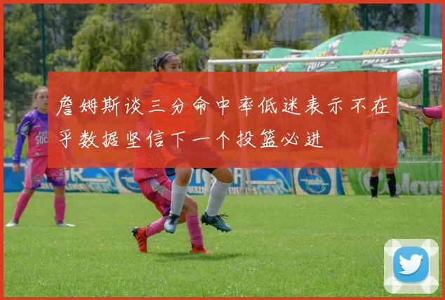詹姆斯谈三分命中率低迷表示不在乎数据坚信下一个投篮必进