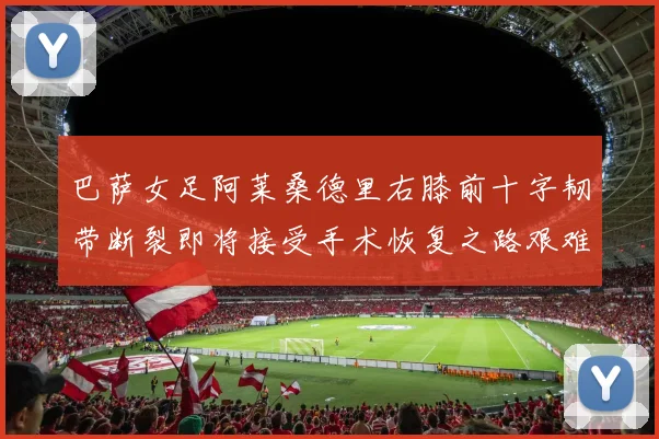 巴萨女足阿莱桑德里右膝前十字韧带断裂即将接受手术恢复之路艰难