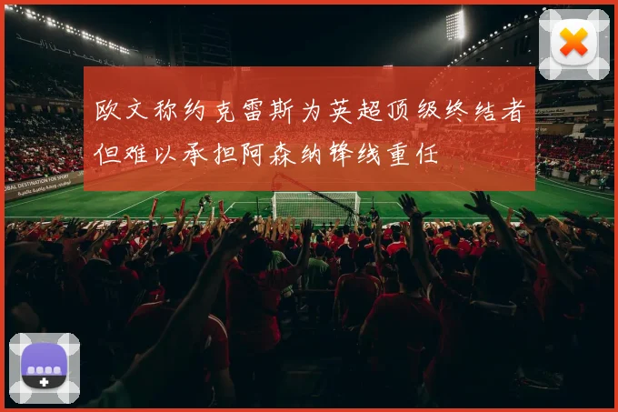 欧文称约克雷斯为英超顶级终结者但难以承担阿森纳锋线重任